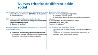 Nuevos criterios de diferenciación
social
La “desaparición” de la relevancia de la ciudadanía romana
Extendida a todo el imperio (212 Edicto de Caracalla)
 pierde relevancia
Diferencia entre libertad y esclavitud se debilita
Generalización del colonato = empeoramiento de su
condición de servus terrae
 “Siervos de la gleba”
Polarización social más fuerte en función de la situación
económica y social
 Distinción Honestiores (potentiores) / Humiliores
Tratamiento corporal diferenciado en el derecho: los
honestiores no recibían castigos corporales
Expansión del cristianismo
Aparición de nuevas categorías jurídicas
 > herejes, paganos, judíos
 Separación laicos/cleros (a cargo de los bienes de las
iglesias)
Nuevos modelos de vida (vida mon ástica
 )
Disolución de la “vida civil”
Aparición de “cánones”
Los bárbaros son los nuevos “otros”
Integración a la sociedad romana: repoblamiento y apoyo
militar
Conversión de bárbaros al cristianismo: eliminación de
diferencia entre romano y no romano
 