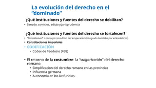 La evolución del derecho en el
“dominado”
¿Qué instituciones y fuentes del derecho se debilitan?
• Senado, comicios, edicto y jurisprudencia
¿Qué instituciones y fuentes del derecho se fortalecen?
• “Consistorium” o consejo consultivo del emperador (integrado también por eclesiásticos).
• Constituciones imperiales
• CODIFICACIÓN
• Codex de Teodosio (438)
• El retorno de la costumbre: la “vulgarización” del derecho
romano
• Simplificación del derecho romano en las provincias
• Influencia germana
• Autonomía en los latifundios
 