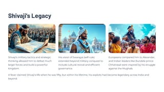 Shivaji's Legacy
Shivaji's military tactics and strategic
thinking allowed him to defeat much
larger forces and build a powerful
kingdom.
His vision of Swarajya (self-rule)
extended beyond military conquest to
include cultural revival and efficient
governance.
Europeans compared him to Alexander,
and Indian leaders like Bundela prince
Chhatrasal were inspired by his struggle
against the Mughals.
A fever claimed Shivaji's life when he was fifty, but within his lifetime, his exploits had become legendary across India and
beyond.
 