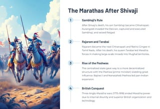 The Marathas After Shivaji
1 Sambhaji's Rule
After Shivaji's death, his son Sambhaji became Chhatrapati.
Aurangzeb invaded the Deccan, captured and executed
Sambhaji, and seized Raigad.
2 Rajaram and Tarabai
Rajaram became the next Chhatrapati and fled to Gingee in
Tamil Nadu. After his death, his queen Tarabai led Maratha
forces in making large-scale inroads into Mughal territories.
3 Rise of the Peshwas
The centralized state gave way to a more decentralized
structure with the Peshwa (prime minister) wielding great
influence. Bajirao I and Nanasaheb Peshwa led pan-Indian
expansion.
4 British Conquest
Three Anglo-Maratha wars (1775-1818) ended Maratha power
due to internal disunity and superior British organization and
technology.
 