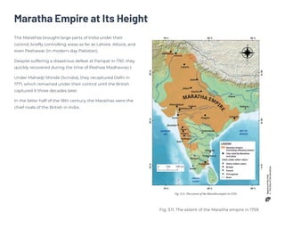 Maratha Empire at Its Height
The Marathas brought large parts of India under their
control, briefly controlling areas as far as Lahore, Attock, and
even Peshawar (in modern-day Pakistan).
Despite suffering a disastrous defeat at Panipat in 1761, they
quickly recovered during the time of Peshwa Madhavrao I.
Under Mahadji Shinde (Scindia), they recaptured Delhi in
1771, which remained under their control until the British
captured it three decades later.
In the latter half of the 18th century, the Marathas were the
chief rivals of the British in India.
Fig. 3.11. The extent of the Maratha empire in 1759.
 