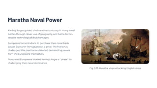 Maratha Naval Power
Kanhoji Angre guided the Marathas to victory in many naval
battles through clever use of geography and battle tactics,
despite technological disadvantages.
Europeans forced Indians to purchase their naval trade
passes (cartaz in Portuguese) at a price. The Marathas
challenged this practice and started demanding passes
from the Europeans themselves.
Frustrated Europeans labeled Kanhoji Angre a "pirate" for
challenging their naval dominance.
Fig. 3.17. Maratha ships attacking English ships
 