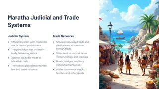 Maratha Judicial and Trade
Systems
Judicial System
Efficient system with moderate
use of capital punishment
The panchāyat was the main
body delivering justice
Appeals could be made to
Maratha chiefs
The kotwāl (police) maintained
law and order in towns
Trade Networks
Shivaji encouraged trade and
participated in maritime
foreign trade
Ships sent to ports as far as
Yemen, Oman, and Malaysia
Roads, bridges, and ferry
networks maintained
Active commerce in gold,
textiles, and other goods
 