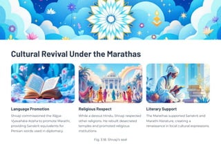 Cultural Revival Under the Marathas
Language Promotion
Shivaji commissioned the Rājya-
Vyavahāra-Koṣha to promote Marathi,
providing Sanskrit equivalents for
Persian words used in diplomacy.
Religious Respect
While a devout Hindu, Shivaji respected
other religions. He rebuilt desecrated
temples and promoted religious
institutions.
Literary Support
The Marathas supported Sanskrit and
Marathi literature, creating a
renaissance in local cultural expressions.
Fig. 3.18. Shivaji's seal
 