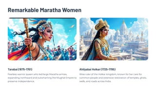 Remarkable Maratha Women
Tarabai (1675-1761)
Fearless warrior queen who led large Maratha armies,
expanding northward and outsmarting the Mughal Empire to
preserve independence.
Ahilyabai Holkar (1725-1795)
Wise ruler of the Holkar kingdom, known for her care for
common people and extensive restoration of temples, ghats,
wells, and roads across India.
 