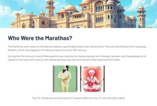 Who Were the Marathas?
The Marathas were native to the Deccan plateau, specifically present-day Maharashtra. They are identified by their language,
Marathi, which has enjoyed a rich literary history since the 12th century.
During the 13th century, most of Maharashtra was ruled by the Yadava dynasty with Devagiri (present-day Daulatabad) as its
capital. In the early 14th century, the Yadava dynasty was overcome by the Khilji Sultanate from Delhi.
Fig. 3.4. Postal stamp showing Sant Tukaram (left) and Fig. 3.3. Sant Ramdas (right)
 