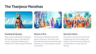 The Thanjavur Marathas
Founding the Dynasty
Ekoji, Shivaji's half-brother, conquered
the Thanjavur region in the late 17th
century, marking the beginning of
Maratha rule in present-day Tamil Nadu.
Patrons of Arts
The Thanjavur Marathas were great
patrons of the arts, with many rulers
themselves being poets and dramatists,
fostering a rich and innovative cultural
environment.
Syncretic Culture
This vibrant cultural environment was
multilingual, with Tamil, Telugu, and
Marathi cultures interacting freely and
contributing to a unique syncretic
identity.
 