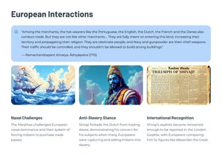 European Interactions
"Among the merchants, the hat-wearers like the Portuguese, the English, the Dutch, the French and the Danes also
conduct trade. But they are not like other merchants…. They are fully intent on entering this land, increasing their
territory and propagating their religion. They are obstinate people, and Navy and gunpowder are their chief weapons.
Their traffic should be controlled, and they shouldn't be allowed to build strong buildings."
— Ramachandrapant Amatya, Ādnyāpatra (1715)
Naval Challenges
The Marathas challenged European
naval dominance and their system of
forcing Indians to purchase trade
passes.
Anti-Slavery Stance
Shivaji forbade the Dutch from trading
slaves, demonstrating his concern for
his subjects when many Europeans
were capturing and selling Indians into
slavery.
International Recognition
Shivaji's exploits became renowned
enough to be reported in the London
Gazette, with Europeans comparing
him to figures like Alexander the Great.
 