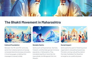 The Bhakti Movement in Maharashtra
Cultural Foundation
Between the 7th and 17th centuries,
saints from diverse sections of society
composed devotional songs and poetry
in local languages, enabling their
messages to spread widely.
Notable Saints
Saints such as Dnyaneshwar, Namdev,
Tukaram, and Ramdas gained immense
popularity in Maharashtra. They
translated significant texts like the
Upaniṣhads and Bhagavad Gītā into
Marathi.
Social Impact
Some saints focused on fostering social
organization and political awareness.
This laid a strong cultural foundation
that later facilitated the Marathas'
emergence as a political power.
 
