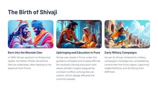 The Birth of Shivaji
Born into the Bhonsle Clan
In 1630, Shivaji was born to Shahji and
Jijabai. His father, Shahji, served the
Deccan sultanates, often leading to his
absence from home.
Upbringing and Education in Pune
Shivaji was raised in Pune under the
guidance of Jijabai and trusted officials.
He received a strong education and
values amidst a region plagued by
constant conflicts among Deccan
sultans, which deeply affected the
common people.
Early Military Campaigns
At just 16, Shivaji initiated his military
campaigns. He began by consolidating
control over the Pune region, capturing
neglected forts, and fortifying their
defenses.
 