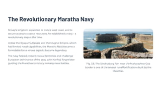 The Revolutionary Maratha Navy
Shivaji's kingdom expanded to India's west coast, and to
secure access to coastal resources, he established a navy - a
revolutionary step at the time.
Unlike the Bijapur Sultanate and the Mughal Empire, which
had limited naval capabilities, the Maratha Navy became a
formidable force whose exploits became legendary.
The navy helped protect coastal territories and challenge
European dominance of the seas, with Kanhoji Angre later
guiding the Marathas to victory in many naval battles. Fig. 3.6. The Sindhudurg Fort near the Maharashtra-Goa
border is one of the several naval fortifications built by the
Marathas.
 