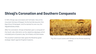 Shivaji's Coronation and Southern Conquests
In 1674, Shivaji was coronated with full Vedic rites at the
mountain fortress of Raigad. His formal title became 'Shri
Raja Shiva Chhatrapati,' and he started his own era, the
Rājyābhiṣheka shaka.
After his coronation, Shivaji embarked upon a conquest of
the South, also referred to as the dakṣhiṇa-digvijaya, which
included parts of present-day Tamil Nadu and Karnataka.
This southern extension later gave the Marathas great
strategic depth against Mughal invasions.
Fig. 3.8. A court scene with Shivaji on his throne receiving
visitors
 