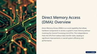 Direct Memory Access
(DMA): Overview
Direct Memory Access (DMA) is a crucial capability that allows
hardware components to access a system's main memory without
involving the Central Processing Unit (CPU). This independence
frees the CPU from tedious data transfer tasks, leading to
significant improvements in overall system efficiency and
performance.
 