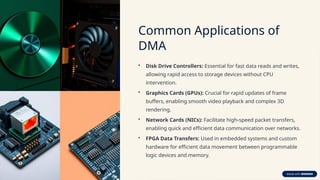 Common Applications of
DMA
• Disk Drive Controllers: Essential for fast data reads and writes,
allowing rapid access to storage devices without CPU
intervention.
• Graphics Cards (GPUs): Crucial for rapid updates of frame
buffers, enabling smooth video playback and complex 3D
rendering.
• Network Cards (NICs): Facilitate high-speed packet transfers,
enabling quick and efficient data communication over networks.
• FPGA Data Transfers: Used in embedded systems and custom
hardware for efficient data movement between programmable
logic devices and memory.
 