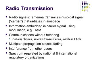 Radio Transmission
 Radio signals: antenna transmits sinusoidal signal
(“carrier”) that radiates in air/space
 Information embedded in carrier signal using
modulation, e.g. QAM
 Communications without tethering
 Cellular phones, satellite transmissions, Wireless LANs
 Multipath propagation causes fading
 Interference from other users
 Spectrum regulated by national & international
regulatory organizations
 