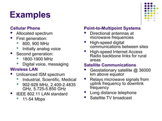 Examples
Cellular Phone
 Allocated spectrum
 First generation:
 800, 900 MHz
 Initially analog voice
 Second generation:
 1800-1900 MHz
 Digital voice, messaging
Wireless LAN
 Unlicenced ISM spectrum
 Industrial, Scientific, Medical
 902-928 MHz, 2.400-2.4835
GHz, 5.725-5.850 GHz
 IEEE 802.11 LAN standard
 11-54 Mbps
Point-to-Multipoint Systems
 Directional antennas at
microwave frequencies
 High-speed digital
communications between sites
 High-speed Internet Access
Radio backbone links for rural
areas
Satellite Communications
 Geostationary satellite @ 36000
km above equator
 Relays microwave signals from
uplink frequency to downlink
frequency
 Long distance telephone
 Satellite TV broadcast
 
