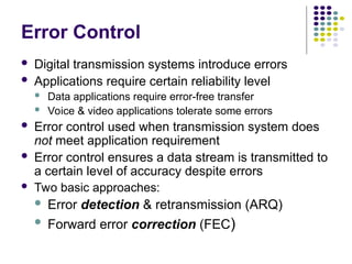 Error Control
 Digital transmission systems introduce errors
 Applications require certain reliability level
 Data applications require error-free transfer
 Voice & video applications tolerate some errors
 Error control used when transmission system does
not meet application requirement
 Error control ensures a data stream is transmitted to
a certain level of accuracy despite errors
 Two basic approaches:
 Error detection & retransmission (ARQ)
 Forward error correction (FEC)
 