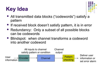 Key Idea
 All transmitted data blocks (“codewords”) satisfy a
pattern
 If received block doesn’t satisfy pattern, it is in error
 Redundancy: Only a subset of all possible blocks
can be codewords
 Blindspot: when channel transforms a codeword
into another codeword
Channel
Encoder
User
information
Pattern
checking
All inputs to channel
satisfy pattern or condition
Channel
output
Deliver user
information or
set error alarm
 