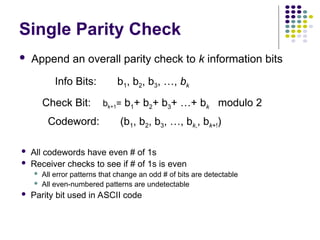Single Parity Check
 Append an overall parity check to k information bits
Info Bits: b1, b2, b3, …, bk
Check Bit: bk+1= b1+ b2+ b3+ …+ bk modulo 2
Codeword: (b1, b2, b3, …, bk,, bk+!)
 All codewords have even # of 1s
 Receiver checks to see if # of 1s is even
 All error patterns that change an odd # of bits are detectable
 All even-numbered patterns are undetectable
 Parity bit used in ASCII code
 