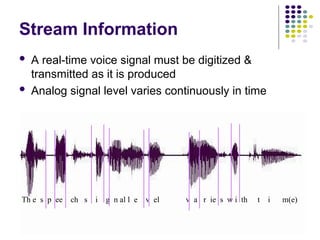 Th e s p ee ch s i g n al l e v el v a r ie s w i th t i m(e)
Stream Information
 A real-time voice signal must be digitized &
transmitted as it is produced
 Analog signal level varies continuously in time
 