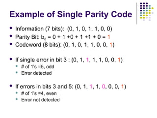 Example of Single Parity Code
 Information (7 bits): (0, 1, 0, 1, 1, 0, 0)
 Parity Bit: b8 = 0 + 1 +0 + 1 +1 + 0 = 1
 Codeword (8 bits): (0, 1, 0, 1, 1, 0, 0, 1)
 If single error in bit 3 : (0, 1, 1, 1, 1, 0, 0, 1)
 # of 1’s =5, odd
 Error detected
 If errors in bits 3 and 5: (0, 1, 1, 1, 0, 0, 0, 1)
 # of 1’s =4, even
 Error not detected
 