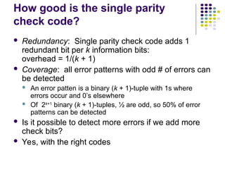 How good is the single parity
check code?
 Redundancy: Single parity check code adds 1
redundant bit per k information bits:
overhead = 1/(k + 1)
 Coverage: all error patterns with odd # of errors can
be detected
 An error patten is a binary (k + 1)-tuple with 1s where
errors occur and 0’s elsewhere
 Of 2k+1
binary (k + 1)-tuples, ½ are odd, so 50% of error
patterns can be detected
 Is it possible to detect more errors if we add more
check bits?
 Yes, with the right codes
 
