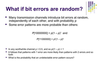 What if bit errors are random?
 Many transmission channels introduce bit errors at random,
independently of each other, and with probability p
 Some error patterns are more probable than others:
 In any worthwhile channel p < 0.5, and so p/(1 – p) < 1
 It follows that patterns with 1 error are more likely than patterns with 2 errors and so
forth
 What is the probability that an undetectable error pattern occurs?
P[10000000] = p(1 – p)7
and
P[11000000] = p2
(1 – p)6
 