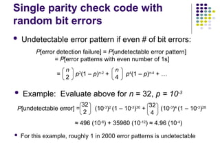 Single parity check code with
random bit errors
 Undetectable error pattern if even # of bit errors:
 Example: Evaluate above for n = 32, p = 10-3
 For this example, roughly 1 in 2000 error patterns is undetectable
P[error detection failure] = P[undetectable error pattern]
= P[error patterns with even number of 1s]
= p2
(1 – p)n-2
+ p4
(1 – p)n-4
+ …
n
2
n
4
P[undetectable error] = (10-3
)2
(1 – 10-3
)30
+ (10-3
)4
(1 – 10-3
)28
≈ 496 (10-6
) + 35960 (10-12
) ≈ 4.96 (10-4
)
32
2
32
4
 