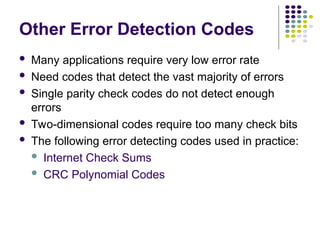 Other Error Detection Codes
 Many applications require very low error rate
 Need codes that detect the vast majority of errors
 Single parity check codes do not detect enough
errors
 Two-dimensional codes require too many check bits
 The following error detecting codes used in practice:
 Internet Check Sums
 CRC Polynomial Codes
 