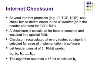 Internet Checksum
 Several Internet protocols (e.g. IP, TCP, UDP) use
check bits to detect errors in the IP header (or in the
header and data for TCP/UDP)
 A checksum is calculated for header contents and
included in a special field.
 Checksum recalculated at every router, so algorithm
selected for ease of implementation in software
 Let header consist of L, 16-bit words,
b0, b1, b2, ..., bL-1
 The algorithm appends a 16-bit checksum bL
 