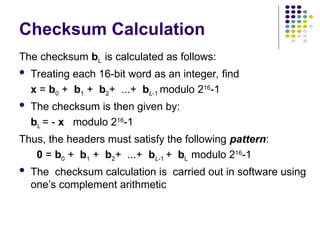 The checksum bL is calculated as follows:
 Treating each 16-bit word as an integer, find
x = b0 + b1 + b2+ ...+ bL-1 modulo 216
-1
 The checksum is then given by:
bL = - x modulo 216
-1
Thus, the headers must satisfy the following pattern:
0 = b0 + b1 + b2+ ...+ bL-1 + bL modulo 216
-1
 The checksum calculation is carried out in software using
one’s complement arithmetic
Checksum Calculation
 