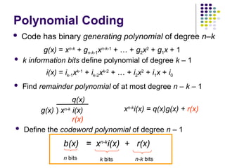 Polynomial Coding
 Code has binary generating polynomial of degree n–k
 k information bits define polynomial of degree k – 1
 Find remainder polynomial of at most degree n – k – 1
g(x) ) xn-k
i(x)
q(x)
r(x)
xn-k
i(x) = q(x)g(x) + r(x)
 Define the codeword polynomial of degree n – 1
b(x) = xn-k
i(x) + r(x)
n bits k bits n-k bits
g(x) = xn-k
+ gn-k-1xn-k-1
+ … + g2x2
+ g1x + 1
i(x) = ik-1xk-1
+ ik-2xk-2
+ … + i2x2
+ i1x + i0
 