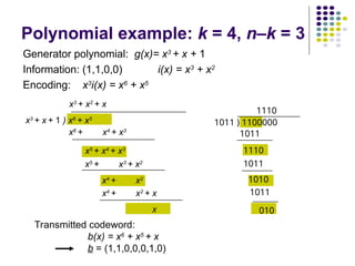 Transmitted codeword:
b(x) = x6
+ x5
+ x
b = (1,1,0,0,0,1,0)
1011 ) 1100000
1110
1011
1110
1011
1010
1011
010
x3
+ x + 1 ) x6
+ x5
x3
+ x2
+ x
x6
+ x4
+ x3
x5
+ x4
+ x3
x5
+ x3
+ x2
x4
+ x2
x4
+ x2
+ x
x
Polynomial example: k = 4, n–k = 3
Generator polynomial: g(x)= x3
+ x + 1
Information: (1,1,0,0) i(x) = x3
+ x2
Encoding: x3
i(x) = x6
+ x5
 