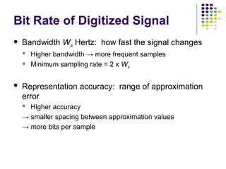 Bit Rate of Digitized Signal
 Bandwidth Ws Hertz: how fast the signal changes
 Higher bandwidth → more frequent samples
 Minimum sampling rate = 2 x Ws
 Representation accuracy: range of approximation
error
 Higher accuracy
→ smaller spacing between approximation values
→ more bits per sample
 