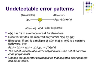 Undetectable error patterns
 e(x) has 1s in error locations & 0s elsewhere
 Receiver divides the received polynomial R(x) by g(x)
 Blindspot: If e(x) is a multiple of g(x), that is, e(x) is a nonzero
codeword, then
R(x) = b(x) + e(x) = q(x)g(x) + q’(x)g(x)
 The set of undetectable error polynomials is the set of nonzero
code polynomials
 Choose the generator polynomial so that selected error patterns
can be detected.
b(x)
e(x)
R(x)=b(x)+e(x)
+
(Receiver)
(Transmitter)
Error polynomial
(Channel)
 