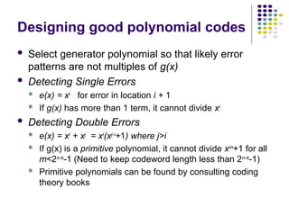 Designing good polynomial codes
 Select generator polynomial so that likely error
patterns are not multiples of g(x)
 Detecting Single Errors
 e(x) = xi
for error in location i + 1
 If g(x) has more than 1 term, it cannot divide xi
 Detecting Double Errors
 e(x) = xi
+ xj
= xi
(xj-i
+1) where j>i
 If g(x) is a primitive polynomial, it cannot divide xm
+1 for all
m<2n-k-1 (Need to keep codeword length less than 2n-k-1)
 Primitive polynomials can be found by consulting coding
theory books
 