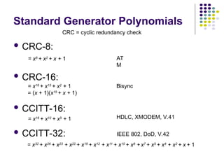 Standard Generator Polynomials
 CRC-8:
 CRC-16:
 CCITT-16:
 CCITT-32:
CRC = cyclic redundancy check
HDLC, XMODEM, V.41
IEEE 802, DoD, V.42
Bisync
AT
M
= x8
+ x2
+ x + 1
= x16
+ x15
+ x2
+ 1
= (x + 1)(x15
+ x + 1)
= x16
+ x12
+ x5
+ 1
= x32
+ x26
+ x23
+ x22
+ x16
+ x12
+ x11
+ x10
+ x8
+ x7
+ x5
+ x4
+ x2
+ x + 1
 