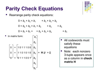 Parity Check Equations
 Rearrange parity check equations:
 All codewords must
satisfy these
equations
 Note: each nonzero
3-tuple appears once
as a column in check
matrix H
 In matrix form:
0 = b5 + b5 = b1 + b3 + b4 + b5
0 = b6 + b6 = b1 + b2 + b4 + b6
0 = b7 + b7 = + b2 + b3 + b4 + b7
b1
b2
0 = 1 0 1 1 1 0 0 b3
0 = 1 1 0 1 0 1 0 b4 = H bt
= 0
0 = 0 1 1 1 0 0 1 b5
b6
b7
 