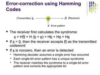 Error-correction using Hamming
Codes
 The receiver first calculates the syndrome:
s = HR = H (b + e) = Hb + He = He
 If s = 0, then the receiver accepts R as the transmitted
codeword
 If s is nonzero, then an error is detected
 Hamming decoder assumes a single error has occurred
 Each single-bit error pattern has a unique syndrome
 The receiver matches the syndrome to a single-bit error
pattern and corrects the appropriate bit
b
e
R
+ (Receiver)
(Transmitter)
Error pattern
 