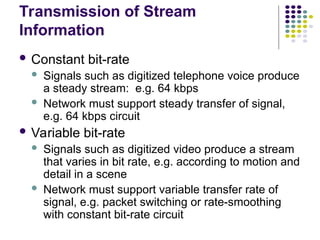 Transmission of Stream
Information
 Constant bit-rate
 Signals such as digitized telephone voice produce
a steady stream: e.g. 64 kbps
 Network must support steady transfer of signal,
e.g. 64 kbps circuit
 Variable bit-rate
 Signals such as digitized video produce a stream
that varies in bit rate, e.g. according to motion and
detail in a scene
 Network must support variable transfer rate of
signal, e.g. packet switching or rate-smoothing
with constant bit-rate circuit
 