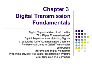 Chapter 3
Digital Transmission
Fundamentals
Digital Representation of Information
Why Digital Communications?
Digital Representation of Analog Signals
Characterization of Communication Channels
Fundamental Limits in Digital Transmission
Line Coding
Modems and Digital Modulation
Properties of Media and Digital Transmission Systems
Error Detection and Correction
 