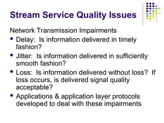 Stream Service Quality Issues
Network Transmission Impairments
 Delay: Is information delivered in timely
fashion?
 Jitter: Is information delivered in sufficiently
smooth fashion?
 Loss: Is information delivered without loss? If
loss occurs, is delivered signal quality
acceptable?
 Applications & application layer protocols
developed to deal with these impairments
 