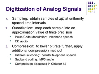 Digitization of Analog Signals
1. Sampling: obtain samples of x(t) at uniformly
spaced time intervals
2. Quantization: map each sample into an
approximation value of finite precision
 Pulse Code Modulation: telephone speech
 CD audio
3. Compression: to lower bit rate further, apply
additional compression method
 Differential coding: cellular telephone speech
 Subband coding: MP3 audio
 Compression discussed in Chapter 12
 