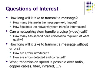 Questions of Interest
 How long will it take to transmit a message?
 How many bits are in the message (text, image)?
 How fast does the network/system transfer information?
 Can a network/system handle a voice (video) call?
 How many bits/second does voice/video require? At what
quality?
 How long will it take to transmit a message without
errors?
 How are errors introduced?
 How are errors detected and corrected?
 What transmission speed is possible over radio,
copper cables, fiber, infrared, …?
 
