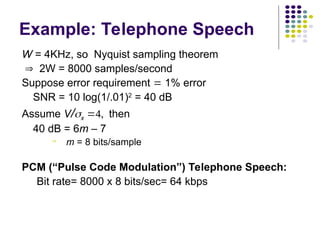 W = 4KHz, so Nyquist sampling theorem
 2W = 8000 samples/second
Suppose error requirement  1% error
SNR = 10 log(1/.01)2
= 40 dB
Assume V/x then
40 dB = 6m – 7
 m = 8 bits/sample
PCM (“Pulse Code Modulation”) Telephone Speech:
Bit rate= 8000 x 8 bits/sec= 64 kbps
Example: Telephone Speech
 