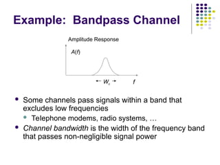 Example: Bandpass Channel
 Some channels pass signals within a band that
excludes low frequencies
 Telephone modems, radio systems, …
 Channel bandwidth is the width of the frequency band
that passes non-negligible signal power
f
Amplitude Response
A(f)
Wc
 