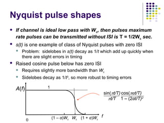 0
f
A(f)
Nyquist pulse shapes
 If channel is ideal low pass with Wc, then pulses maximum
rate pulses can be transmitted without ISI is T = 1/2Wc sec.
 s(t) is one example of class of Nyquist pulses with zero ISI
 Problem: sidelobes in s(t) decay as 1/t which add up quickly when
there are slight errors in timing
 Raised cosine pulse below has zero ISI
 Requires slightly more bandwidth than Wc
 Sidelobes decay as 1/t3
, so more robust to timing errors
1
sin(t/T)
t/T
cos(αt/T)
1 – (2αt/T)2
(1 – α)Wc Wc (1 + α)Wc
 