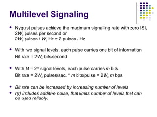 Multilevel Signaling
 Nyquist pulses achieve the maximum signalling rate with zero ISI,
2Wc pulses per second or
2Wc pulses / Wc Hz = 2 pulses / Hz
 With two signal levels, each pulse carries one bit of information
Bit rate = 2Wc bits/second
 With M = 2m
signal levels, each pulse carries m bits
Bit rate = 2Wc pulses/sec. * m bits/pulse = 2Wc m bps
 Bit rate can be increased by increasing number of levels
 r(t) includes additive noise, that limits number of levels that can
be used reliably.
 
