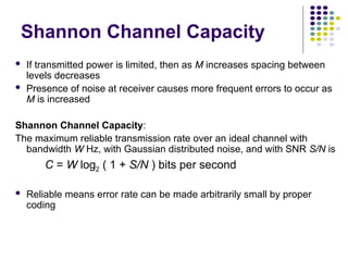  If transmitted power is limited, then as M increases spacing between
levels decreases
 Presence of noise at receiver causes more frequent errors to occur as
M is increased
Shannon Channel Capacity:
The maximum reliable transmission rate over an ideal channel with
bandwidth W Hz, with Gaussian distributed noise, and with SNR S/N is
C = W log2 ( 1 + S/N ) bits per second
 Reliable means error rate can be made arbitrarily small by proper
coding
Shannon Channel Capacity
 