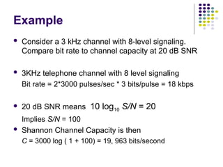 Example
 Consider a 3 kHz channel with 8-level signaling.
Compare bit rate to channel capacity at 20 dB SNR
 3KHz telephone channel with 8 level signaling
Bit rate = 2*3000 pulses/sec * 3 bits/pulse = 18 kbps
 20 dB SNR means 10 log10 S/N = 20
Implies S/N = 100
 Shannon Channel Capacity is then
C = 3000 log ( 1 + 100) = 19, 963 bits/second
 